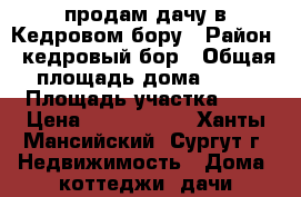 продам дачу в Кедровом бору › Район ­ кедровый бор › Общая площадь дома ­ 72 › Площадь участка ­ 6 › Цена ­ 1 800 000 - Ханты-Мансийский, Сургут г. Недвижимость » Дома, коттеджи, дачи продажа   
